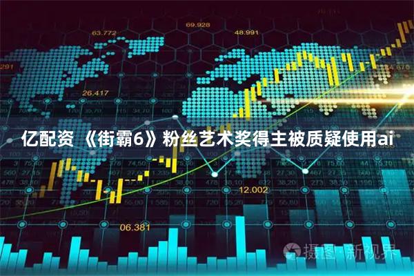 亿配资 《街霸6》粉丝艺术奖得主被质疑使用ai