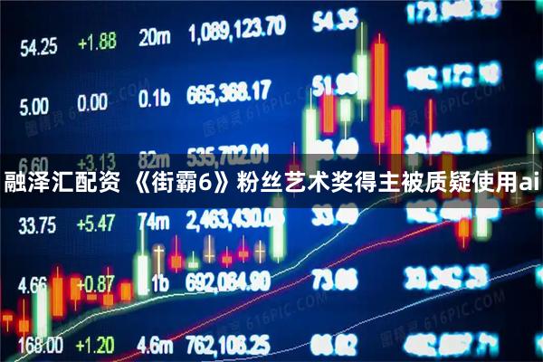 融泽汇配资 《街霸6》粉丝艺术奖得主被质疑使用ai
