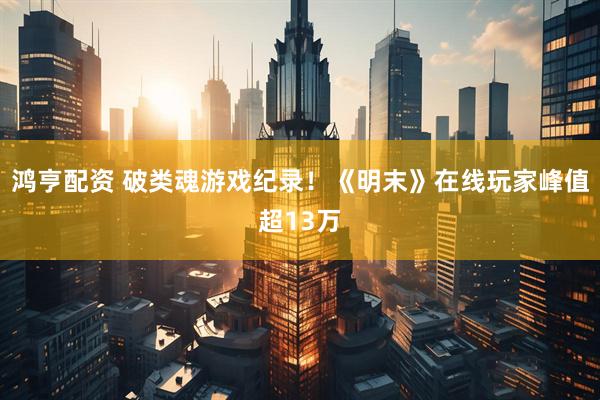 鸿亨配资 破类魂游戏纪录！《明末》在线玩家峰值超13万