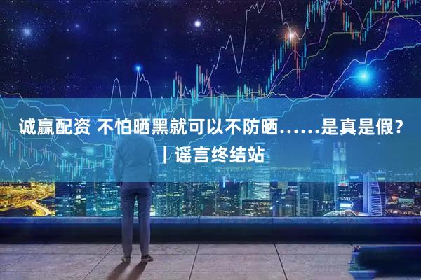 诚赢配资 不怕晒黑就可以不防晒……是真是假？｜谣言终结站