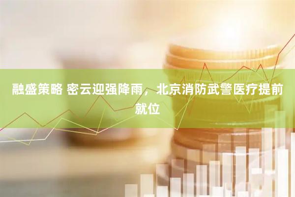 融盛策略 密云迎强降雨，北京消防武警医疗提前就位