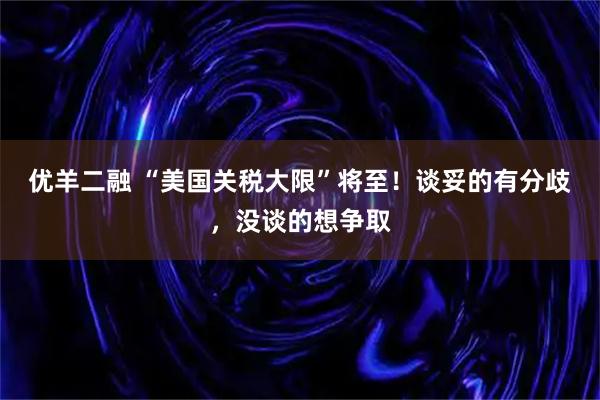 优羊二融 “美国关税大限”将至！谈妥的有分歧，没谈的想争取