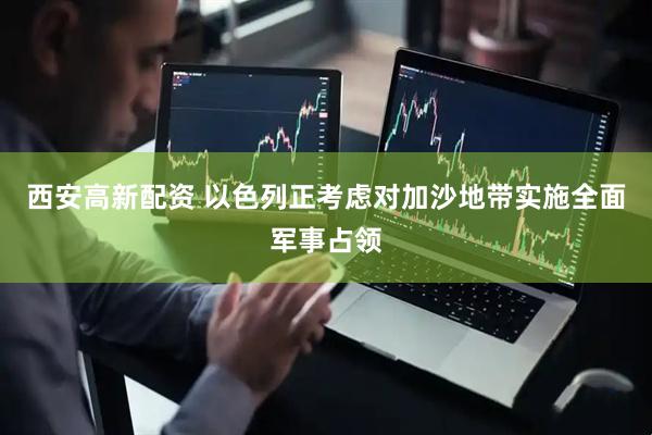 西安高新配资 以色列正考虑对加沙地带实施全面军事占领