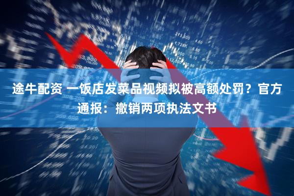 途牛配资 一饭店发菜品视频拟被高额处罚？官方通报：撤销两项执法文书