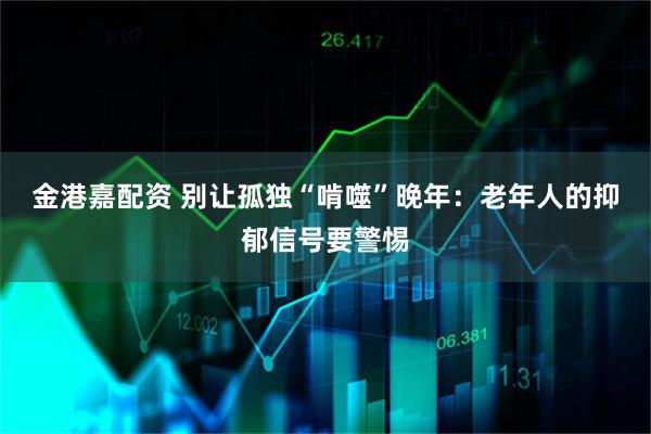 金港嘉配资 别让孤独“啃噬”晚年：老年人的抑郁信号要警惕