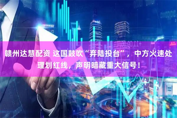 赣州达慧配资 这国鼓吹“弃陆投台”，中方火速处理划红线，声明暗藏重大信号！