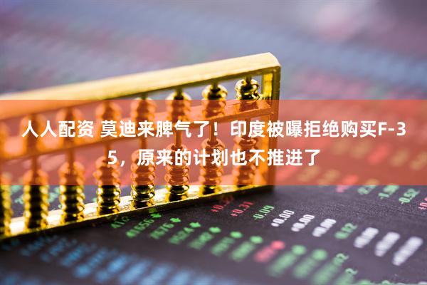 人人配资 莫迪来脾气了！印度被曝拒绝购买F-35，原来的计划也不推进了