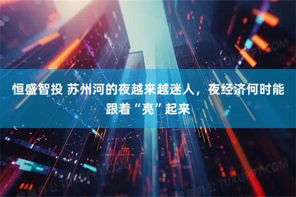 恒盛智投 苏州河的夜越来越迷人，夜经济何时能跟着“亮”起来