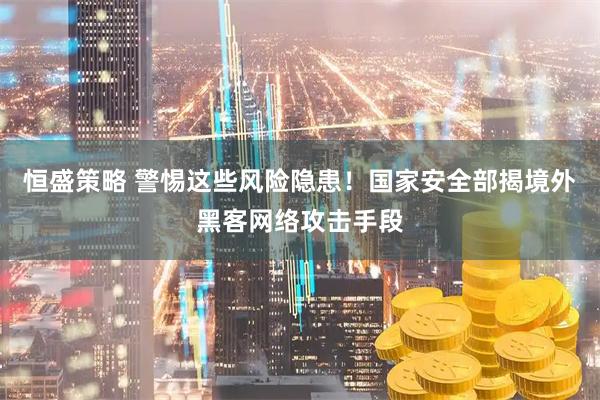恒盛策略 警惕这些风险隐患！国家安全部揭境外黑客网络攻击手段