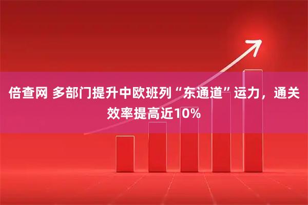 倍查网 多部门提升中欧班列“东通道”运力，通关效率提高近10%