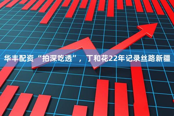 华丰配资 “拍深吃透”，丁和花22年记录丝路新疆