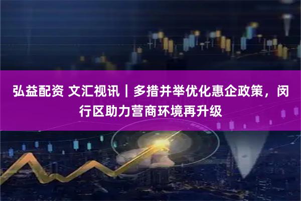 弘益配资 文汇视讯｜多措并举优化惠企政策，闵行区助力营商环境再升级