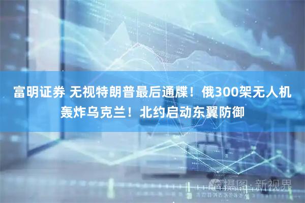 富明证券 无视特朗普最后通牒！俄300架无人机轰炸乌克兰！北约启动东翼防御