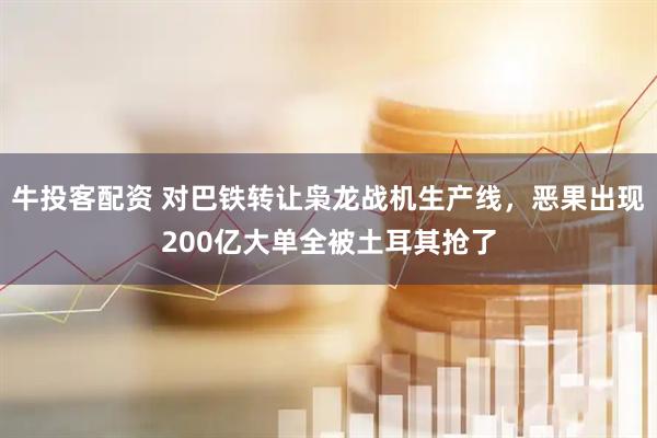 牛投客配资 对巴铁转让枭龙战机生产线，恶果出现200亿大单全被土耳其抢了