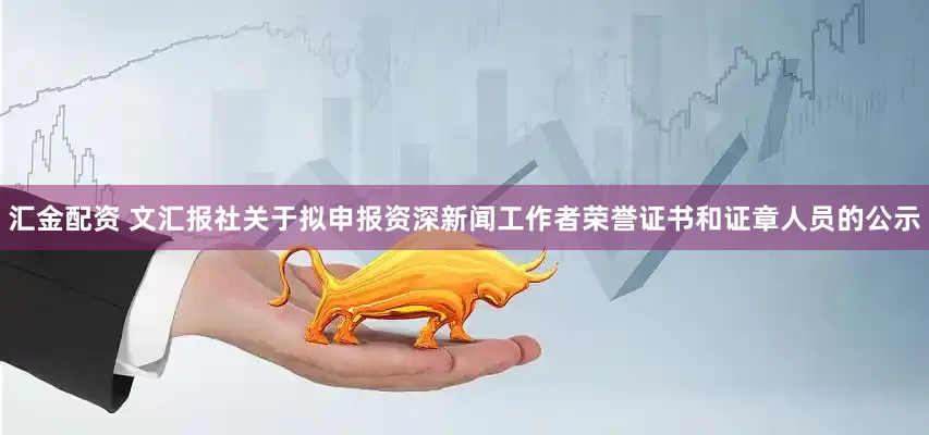 汇金配资 文汇报社关于拟申报资深新闻工作者荣誉证书和证章人员的公示