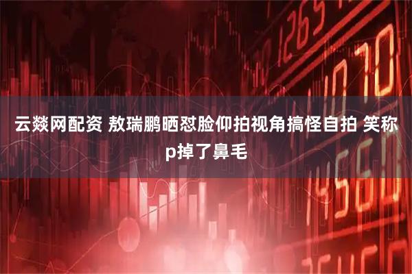 云燚网配资 敖瑞鹏晒怼脸仰拍视角搞怪自拍 笑称p掉了鼻毛