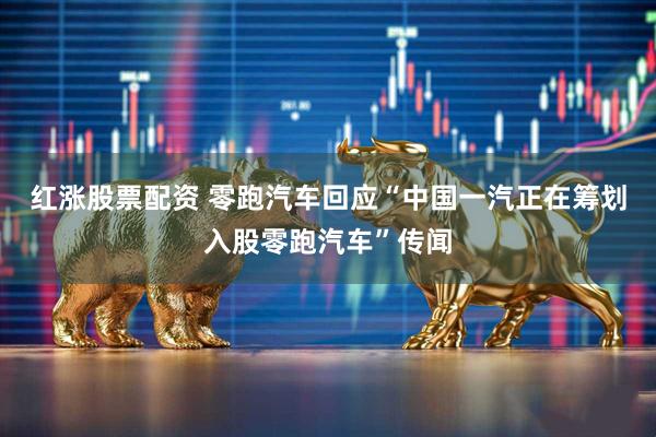 红涨股票配资 零跑汽车回应“中国一汽正在筹划入股零跑汽车”传闻