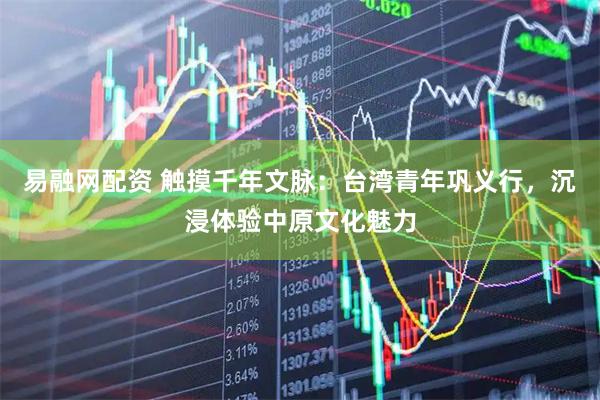 易融网配资 触摸千年文脉：台湾青年巩义行，沉浸体验中原文化魅力
