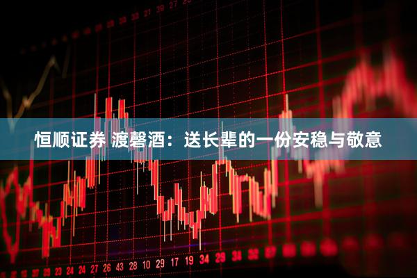 恒顺证券 渡磬酒：送长辈的一份安稳与敬意