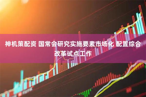 神机策配资 国常会研究实施要素市场化 配置综合改革试点工作