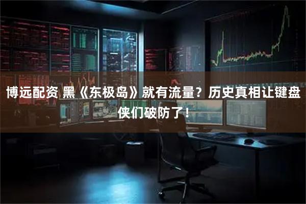 博远配资 黑《东极岛》就有流量？历史真相让键盘侠们破防了！