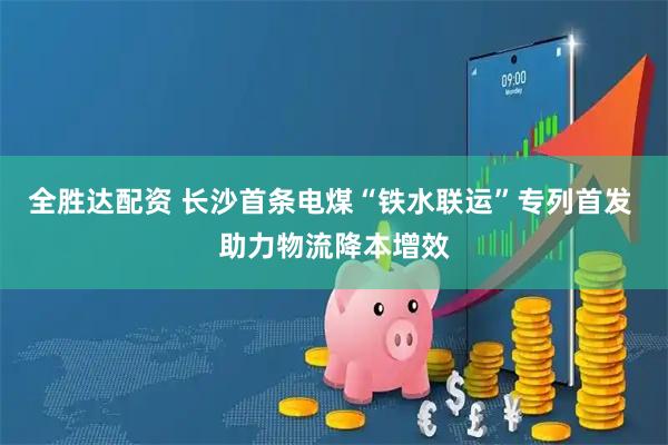 全胜达配资 长沙首条电煤“铁水联运”专列首发 助力物流降本增效
