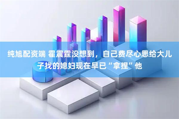 纯旭配资端 霍震霆没想到，自己费尽心思给大儿子找的媳妇现在早已“拿捏”他