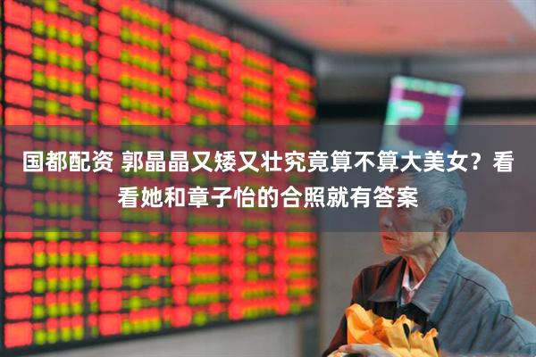 国都配资 郭晶晶又矮又壮究竟算不算大美女？看看她和章子怡的合照就有答案