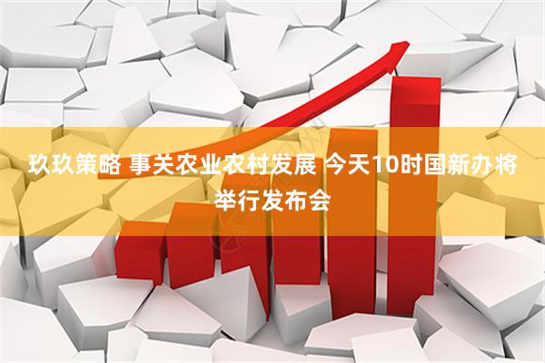玖玖策略 事关农业农村发展 今天10时国新办将举行发布会