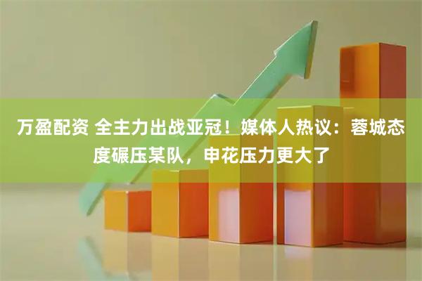 万盈配资 全主力出战亚冠！媒体人热议：蓉城态度碾压某队，申花压力更大了