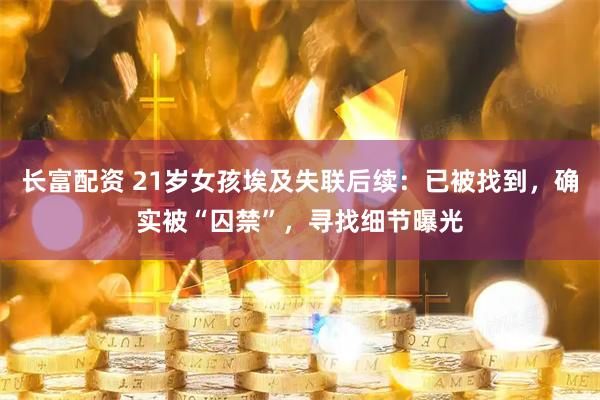 长富配资 21岁女孩埃及失联后续：已被找到，确实被“囚禁”，寻找细节曝光