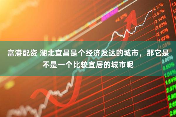 富港配资 湖北宜昌是个经济发达的城市，那它是不是一个比较宜居的城市呢