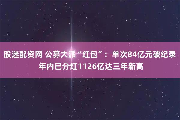 股迷配资网 公募大派“红包”：单次84亿元破纪录 年内已分红1126亿达三年新高
