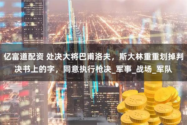 亿富道配资 处决大将巴甫洛夫,斯大林重重划掉判决书上的字,同意执行枪决_军事_战场_军队