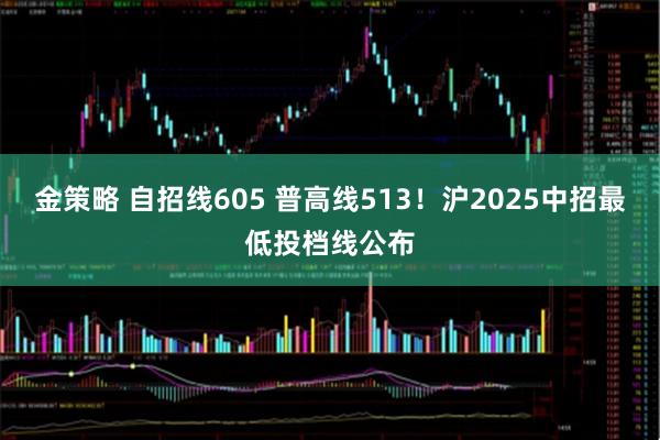 金策略 自招线605 普高线513!沪2025中招最低投档线公布