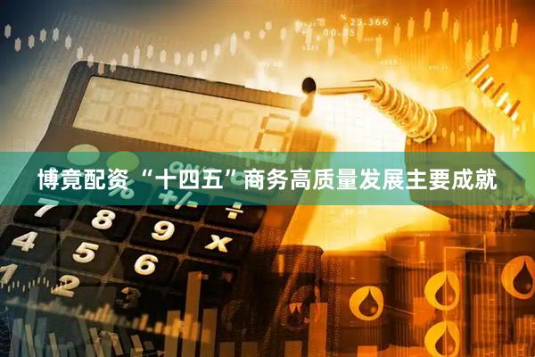 博竟配资 “十四五”商务高质量发展主要成就
