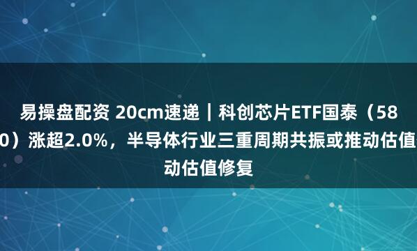 易操盘配资 20cm速递|科创芯片ETF国泰(589100)涨超2.0%,半导体行业三重周期共振或推动估值修复