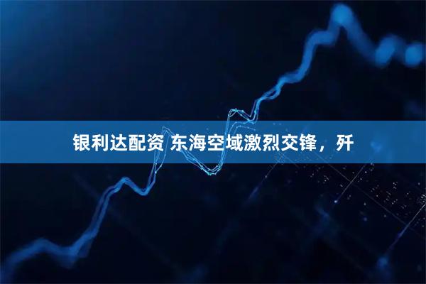 银利达配资 东海空域激烈交锋,歼