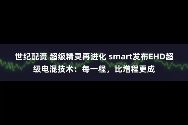 世纪配资 超级精灵再进化 smart发布EHD超级电混技术：每一程，比增程更成