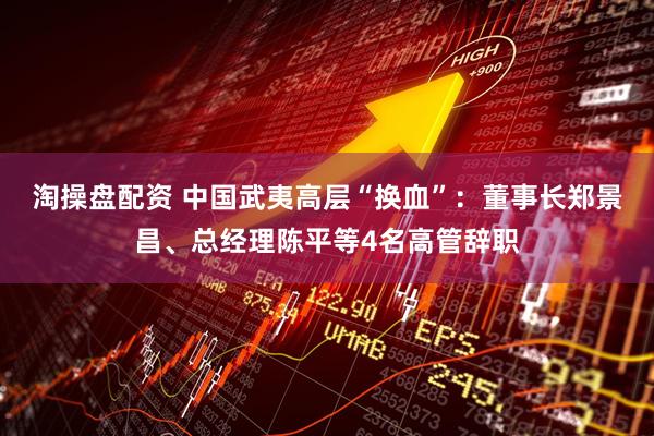 淘操盘配资 中国武夷高层“换血”：董事长郑景昌、总经理陈平等4名高管辞职