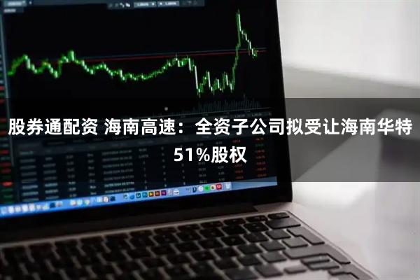 股券通配资 海南高速：全资子公司拟受让海南华特51%股权