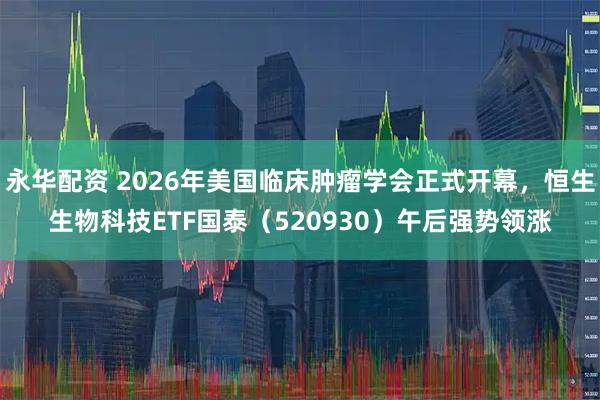 永华配资 2026年美国临床肿瘤学会正式开幕,恒生生物科技ETF国泰(520930)午后强势领涨